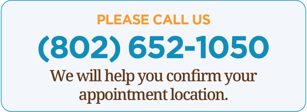 please call 802-652-1050 to confirm your appointment location 